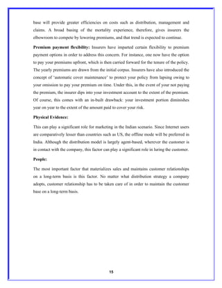 base will provide greater efficiencies on costs such as distribution, management and
claims. A broad basing of the mortality experience, therefore, gives insurers the
elbowroom to compete by lowering premiums, and that trend is expected to continue.

Premium payment flexibility: Insurers have imparted certain flexibility to premium
payment options in order to address this concern. For instance, one now have the option
to pay your premiums upfront, which is then carried forward for the tenure of the policy.
The yearly premiums are drawn from the initial corpus. Insurers have also introduced the
concept of ‘automatic cover maintenance’ to protect your policy from lapsing owing to
your omission to pay your premium on time. Under this, in the event of your not paying
the premium, the insurer dips into your investment account to the extent of the premium.
Of course, this comes with an in-built drawback: your investment portion diminishes
year on year to the extent of the amount paid to cover your risk.

Physical Evidence:

This can play a significant role for marketing in the Indian scenario. Since Internet users
are comparatively lesser than countries such as US, the offline mode will be preferred in
India. Although the distribution model is largely agent-based, wherever the customer is
in contact with the company, this factor can play a significant role in luring the customer.

People:

The most important factor that materializes sales and maintains customer relationships
on a long-term basis is this factor. No matter what distribution strategy a company
adopts, customer relationship has to be taken care of in order to maintain the customer
base on a long-term basis.




                                            15
 