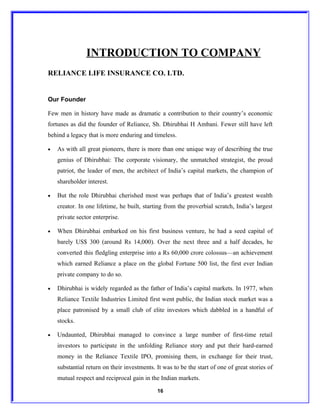 INTRODUCTION TO COMPANY
RELIANCE LIFE INSURANCE CO. LTD.


Our Founder

Few men in history have made as dramatic a contribution to their country’s economic
fortunes as did the founder of Reliance, Sh. Dhirubhai H Ambani. Fewer still have left
behind a legacy that is more enduring and timeless.

•   As with all great pioneers, there is more than one unique way of describing the true
    genius of Dhirubhai: The corporate visionary, the unmatched strategist, the proud
    patriot, the leader of men, the architect of India’s capital markets, the champion of
    shareholder interest.

•   But the role Dhirubhai cherished most was perhaps that of India’s greatest wealth
    creator. In one lifetime, he built, starting from the proverbial scratch, India’s largest
    private sector enterprise.

•   When Dhirubhai embarked on his first business venture, he had a seed capital of
    barely US$ 300 (around Rs 14,000). Over the next three and a half decades, he
    converted this fledgling enterprise into a Rs 60,000 crore colossus—an achievement
    which earned Reliance a place on the global Fortune 500 list, the first ever Indian
    private company to do so.

•   Dhirubhai is widely regarded as the father of India’s capital markets. In 1977, when
    Reliance Textile Industries Limited first went public, the Indian stock market was a
    place patronised by a small club of elite investors which dabbled in a handful of
    stocks.

•   Undaunted, Dhirubhai managed to convince a large number of first-time retail
    investors to participate in the unfolding Reliance story and put their hard-earned
    money in the Reliance Textile IPO, promising them, in exchange for their trust,
    substantial return on their investments. It was to be the start of one of great stories of
    mutual respect and reciprocal gain in the Indian markets.

                                             16
 