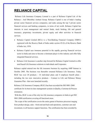 RELIANCE CAPITAL
    Reliance Life Insurance Company Limited is a part of Reliance Capital Ltd. of the
Reliance - Anil Dhirubhai Ambani Group. Reliance Capital is one of India’s leading
private sector financial services companies, and ranks among the top 3 private sector
financial services and banking companies, in terms of net worth. Reliance Capital has
interests in asset management and mutual funds, stock broking, life and general
insurance, proprietary investments, private equity and other activities in financial
services.

•     Reliance Capital Limited (RCL) is a Non-Banking Financial Company (NBFC)
      registered with the Reserve Bank of India under section 45-IA of the Reserve Bank
      of India Act, 1934.

•     Reliance Capital sees immense potential in the rapidly growing financial services
      sector in India and aims to become a dominant player in this industry and offer fully
      integrated financial services.

•     Reliance Life Insurance is another step forward for Reliance Capital Limited to offer
      need based Life Insurance solutions to individuals and Corporates.

Reliance capital entered into the life insurance business by acquiring AMP Sanmar in
October 2005. The business was thereafter renamed Reliance Life Insurance. Today
RLIC has over 20 products - 16 individual plans and 4 employee benefit plans -
including the two new innovative products – Connect to Life and Reliance Money
Guarantee Plan - that were launched recently.

Reliance Life Insurance Company (RLIC) has been accorded the ISO 9001-2000
certificate for its best-in-class management systems in Quality, Customer & Process
orientation.
With this, RLIC is one of the only two life insurance companies in India to get ISO
9001:2000 certification covering all functional areas.
The scope of the certification covers the entire gamut of business processes ranging
from product design, sales - front-end and back-end operations, customer care and
investment, to all business support functions. The certification has been awarded by



                                             18
 