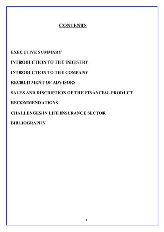 CONTENTS




EXECUTIVE SUMMARY

INTRODUCTION TO THE INDUSTRY

INTRODUCTION TO THE COMPANY

RECRUITMENT OF ADVISORS

SALES AND DISCRIPTION OF THE FINANCIAL PRODUCT

RECOMMENDATIONS

CHALLENGES IN LIFE INSURANCE SECTOR

BIBLIOGRAPHY




                            2
 