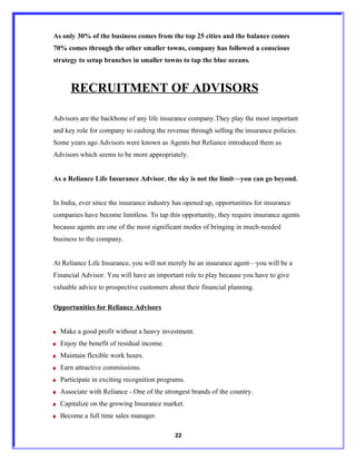 As only 30% of the business comes from the top 25 cities and the balance comes
70% comes through the other smaller towns, company has followed a conscious
strategy to setup branches in smaller towns to tap the blue oceans.



      RECRUITMENT OF ADVISORS

Advisors are the backbone of any life insurance company.They play the most important
and key role for company to cashing the revenue through selling the insurance policies.
Some years ago Advisors were known as Agents but Reliance introduced them as
Advisors which seems to be more appropriately.


As a Reliance Life Insurance Advisor, the sky is not the limit—you can go beyond.


In India, ever since the insurance industry has opened up, opportunities for insurance
companies have become limitless. To tap this opportunity, they require insurance agents
because agents are one of the most significant modes of bringing in much-needed
business to the company.


At Reliance Life Insurance, you will not merely be an insurance agent—you will be a
Financial Advisor. You will have an important role to play because you have to give
valuable advice to prospective customers about their financial planning.

Opportunities for Reliance Advisors


  Make a good profit without a heavy investment.
  Enjoy the benefit of residual income.
  Maintain flexible work hours.
  Earn attractive commissions.
  Participate in exciting recognition programs.
  Associate with Reliance - One of the strongest brands of the country.
  Capitalize on the growing Insurance market.
  Become a full time sales manager.

                                            22
 