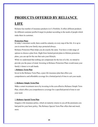 PRODUCTS OFFERED BY RELIANCE
LIFE
Reliance has number of insurance products in it’s Portfolio. It offers different products
for different customer profile.It target its product according to the needs of people which
make them its customer.

Protection Plans
In today’s uncertain world, there could be calamity at every step of the life. It is up to
you to ensure that your family stays protected always.
Reliance Protection Plans helps you do exactly the same. You have a wide range of
options to choose a plan from. Right from limited period plans to lifetime protection
plans, you can opt for the one that suits your lifestyle.
While we understand that nothing can compensate for the loss of a life, we intend to
provide you the peace of mind. Investing in Reliance Protection Plans would mean your
family’s future is in safe hands.
1.Reliance Term Plan
Invest in the Reliance Term Plan, a pure life insurance plan that offers you
comprehensive and affordable coverage for a limited period of time to suit your needs.


2. Reliance Simple Term Plan
Make a smart investment move by investing in the cost-effective Reliance Simple Term
Plan, which offers you comprehensive coverage for a specified period of time to suit
your need.


3. Reliance Special Term Plan
Imagine a life insurance policy, which on maturity returns to you all the premiums you
had paid for your basic policy. The Reliance Special Term Plan offers that and much
more.




                                              24
 
