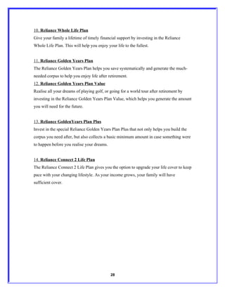 10. Reliance Whole Life Plan
Give your family a lifetime of timely financial support by investing in the Reliance
Whole Life Plan. This will help you enjoy your life to the fullest.


11. Reliance Golden Years Plan
The Reliance Golden Years Plan helps you save systematically and generate the much-
needed corpus to help you enjoy life after retirement.
12. Reliance Golden Years Plan Value
Realise all your dreams of playing golf, or going for a world tour after retirement by
investing in the Reliance Golden Years Plan Value, which helps you generate the amount
you will need for the future.


13. Reliance GoldenYears Plan Plus
Invest in the special Reliance Golden Years Plan Plus that not only helps you build the
corpus you need after, but also collects a basic minimum amount in case something were
to happen before you realise your dreams.


14. Reliance Connect 2 Life Plan
The Reliance Connect 2 Life Plan gives you the option to upgrade your life cover to keep
pace with your changing lifestyle. As your income grows, your family will have
sufficient cover.




                                            28
 