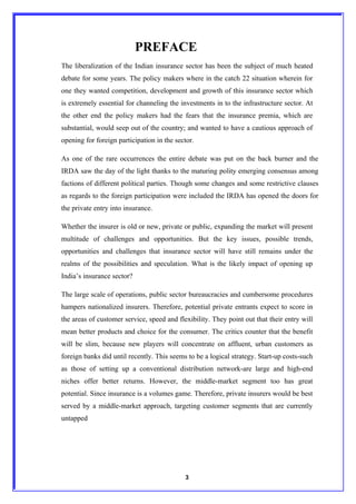 PREFACE
The liberalization of the Indian insurance sector has been the subject of much heated
debate for some years. The policy makers where in the catch 22 situation wherein for
one they wanted competition, development and growth of this insurance sector which
is extremely essential for channeling the investments in to the infrastructure sector. At
the other end the policy makers had the fears that the insurance premia, which are
substantial, would seep out of the country; and wanted to have a cautious approach of
opening for foreign participation in the sector.

As one of the rare occurrences the entire debate was put on the back burner and the
IRDA saw the day of the light thanks to the maturing polity emerging consensus among
factions of different political parties. Though some changes and some restrictive clauses
as regards to the foreign participation were included the IRDA has opened the doors for
the private entry into insurance.

Whether the insurer is old or new, private or public, expanding the market will present
multitude of challenges and opportunities. But the key issues, possible trends,
opportunities and challenges that insurance sector will have still remains under the
realms of the possibilities and speculation. What is the likely impact of opening up
India’s insurance sector?

The large scale of operations, public sector bureaucracies and cumbersome procedures
hampers nationalized insurers. Therefore, potential private entrants expect to score in
the areas of customer service, speed and flexibility. They point out that their entry will
mean better products and choice for the consumer. The critics counter that the benefit
will be slim, because new players will concentrate on affluent, urban customers as
foreign banks did until recently. This seems to be a logical strategy. Start-up costs-such
as those of setting up a conventional distribution network-are large and high-end
niches offer better returns. However, the middle-market segment too has great
potential. Since insurance is a volumes game. Therefore, private insurers would be best
served by a middle-market approach, targeting customer segments that are currently
untapped




                                            3
 