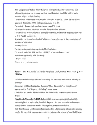 Once you purchase the first policy there will full flexibility, as to when second and
subsequent purchase can be made and how much Premium should be paid for each
purchase subject to the following:
The minimum Premium on each purchase should be at least Rs. 25000 for life assured
aged up to 40 and Rs. 50000 for life assured aged 41 to 64.
The maturity date on each purchase cannot exceed 70 years.
All the polices should mature on maturity date of the first purchase.
The term of the polices purchased during second, third, fourth and fifth policy years will
be 9, 8, 7 and 6 respectively.
New policy can be purchased only if all the previous polices are in force on the date of
purchase of new policy.
Plan Objective :
The pace setter plan with protection to life which gives
Tax benefit under Sec. 80C and Sec. 10(10D)* of Income Tax Act 1961
Investment opportunity with flexibility
Life protection
Control over your investments




Reliance Life Insurance launches “Express Life”, India's First retail policy
initiative

First-of-its-kind initiative in the sector offering life insurance cover almost instantly to
customers
Customers will be offered policy document “Over the counter” on completion of
documentation, first “Express Life Policy” issued today
“Express Life” service will be available pan India across all Reliance Life Branch
Offices
Chandigarh, November 9, 2007: Reliance Life Insurance, one of the leading Life
Insurance player in India, today launched ‘Express Life’ – an innovative and customer
friendly service that assures fastest way of getting a life insurance cover.
With this, Reliance Life Insurance becomes the first Life Insurance player in the country
to offer this novel life insurance process to its customers for a cover of upto Rs 10 lakh..


                                              36
 