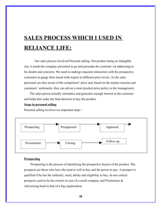 SALES PROCESS WHICH I USED IN
RELIANCE LIFE:

        Our sales process involved Personal selling. Our product being an intangible
one, it needs the company personnel to go and persuade the customer via addressing to
his doubts and concerns. We need to undergo requisite interaction with the prospective
customers to gauge their mood with respect to different price levels. As the sales
personnel are also aware of the competitors’ price and, based on the market reaction and
customers’ sentiments, they can advise a more prudent price policy to the management.
    The sales person actually stimulates and generates enough interest in the customer
and helps him make the final decision to buy the product.
Steps in personal selling
Personal selling involves six important steps –




Prospecting                   Preapproach                            Approach



                                                                     Follow-up
Presentation                      Closing




Prospecting
     Prospecting is the process of identifying the prospective buyers of the product. The
prospects are those who have the need or will to buy and the power to pay. A prospect is
qualified if he has the authority, need, ability and eligibility to buy. In our context
prospects used to be the owners in case of a small company and Promotions &
Advertising head in that of a big organization.


                                              38
 