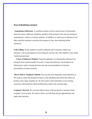 Ways of identifying a prospect


Acquaintance Reference: A satisfied customer can be a good source of information
about the names, addresses and phone numbers of the prospects who may be among his
acquaintances, relatives or family members. In addition we used to give reference of our
other satisfied customer to motivate the prospect to buy, thus obtaining further
references.


Cold Calling: In this method we used to randomly call a customer without any
reference, with an anticipation of converting the call into sale. This method is also called
‘random prospecting’.
   Centre of Influence Method: Using this approach, we obtained the references for
prospects from eminent people of society. Using such references, the prospects are
influenced to make a buying decision since the recommendations of eminent
personalities are taken seriously.


Direct Mail or Telephone Method: This was the most frequently used method by us.
We used to contact the prospective buyer on the telephone and inform him about our
product, price range, benefits etc. We also used to send mail/letters to our existing
customers informing them about modifications made in the existing range.


Company’s Record: We were provided contacts of the prospective customers from
company’s own records. We need to follow up with them and get appointments and
make sales therefore.




                                             39
 