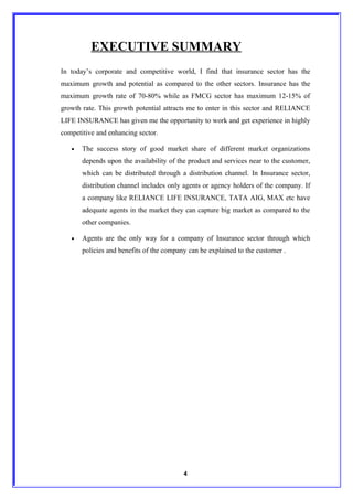EXECUTIVE SUMMARY
In today’s corporate and competitive world, I find that insurance sector has the
maximum growth and potential as compared to the other sectors. Insurance has the
maximum growth rate of 70-80% while as FMCG sector has maximum 12-15% of
growth rate. This growth potential attracts me to enter in this sector and RELIANCE
LIFE INSURANCE has given me the opportunity to work and get experience in highly
competitive and enhancing sector.

   •   The success story of good market share of different market organizations
       depends upon the availability of the product and services near to the customer,
       which can be distributed through a distribution channel. In Insurance sector,
       distribution channel includes only agents or agency holders of the company. If
       a company like RELIANCE LIFE INSURANCE, TATA AIG, MAX etc have
       adequate agents in the market they can capture big market as compared to the
       other companies.

   •   Agents are the only way for a company of Insurance sector through which
       policies and benefits of the company can be explained to the customer .




                                          4
 