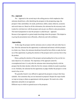 Pre – Approach
     Pre – Approach is the second step in the selling process which emphasizes that
salesman should know, after identifying the prospects in the prospecting stage, the
prospect’s likes and dislikes, his needs, preferences, habits, nature, behavior, economic
and social status etc. Based on all this information, the salesman has the necessary tools
to plan his visit/interview with the prospect and can give an effective sales presentation.
This kind of preparation to meet the prospect is called the pre – approach.
Because of pre-approach we gained ample knowledge about the prospect. This helped us
in giving the presentation more efficiently, effectively and with confidence.


Approaching
     In this stage the prospect and the salesman come in contact with each other face to
face. Here the salesman has the opportunity to understand and interact with the prospect
in a better way. Hence, the salesman should put forward his best efforts to make the best
use of this opportunity in getting the attention of the prospect and to convince him to buy
the product.
     Hence, getting the attention of the prospect and persuading him to buy are the two
main objectives of a salesman. The importance of the approach cannot be
overemphasized since it is only after the salesman starts interacting directly with the
prospect that the latter decides within the first few minutes whether he needs to purchase
or not. Similarly, the salesman has the opportunity to judge whether the prospect is in the
mood to buy or not.
     We generally found it very difficult to approach the prospects owing to their busy
schedule. Also sometimes they are not interested in proposal. Despite this major hurdle
we kept on trying to obtain an appointment with the prospect. We need to be a little
diplomatic and polite in our approach.
Different ways in which we gained access to the prospects:




                                             40
 