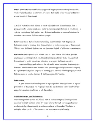 Direct approach: We used to directly approach the prospect without any introduction
whatsoever and conduct an interview. We stated the benefits of our product and tried to
arouse interest of the prospect.




Advance Mailer: Another manner in which we used to seek an appointment with a
prospect was by sending an advance mailer explaining our product and its benefits vis - a
- vis our competitors. Such mailers were designed and written in a simple but attractive
manner so as to arouse the interest of the prospect.


Reference: This is the best method of securing an appointment with the prospect.
References could be obtained from friend, relative, or business associate of the prospect.
This not only facilitated the interview but also made the task of selling the product easier.


Sale letters: These proved to be another kind of a door opener. Such letters provide
ample detail about the product, benefits and schemes available with the product. Such
letters signed by senior executives, when sent in advance, facilitated our entry.
       A successful approach enhances the sale and it is thus important for running of a
business. A failed approach on the other hand gives an opportunity to the rival company.
So a good approach goes a long way in building good relations with the prospect, while a
bad one causes to lose the business & facilitates competitor’s entry.


Presentation
      A good presentation is as important as a good product. The significance of a good
presentation of the product can be gauged from the fact that many a time an attractively
packed presentation is sufficient to sell the product.


Requirements of a good presentation:
We were required to explain the product with its features and price advantage to the
customer in simple and easy terms. We ought to have thorough knowledge about our
product and also other competitive products available in the market. This helps in
satisfying all the queries of the customers and answers them satisfactorily.


                                             41
 
