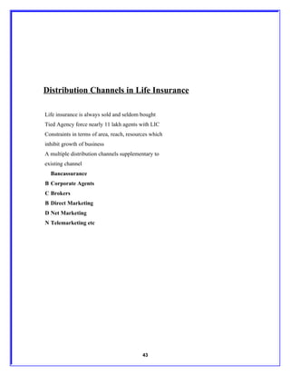 Distribution Channels in Life Insurance

Life insurance is always sold and seldom bought
Tied Agency force nearly 11 lakh agents with LIC
Constraints in terms of area, reach, resources which
inhibit growth of business
A multiple distribution channels supplementary to
existing channel
  Bancassurance
B Corporate Agents
C Brokers
B Direct Marketing
D Net Marketing
N Telemarketing etc




                                           43
 