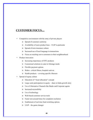 CUSTOMER FOCUS…

•   Competitive environment with the entry of private players
       o Spread of customer centricity
       o Availability of more product lines – ULIP in particular
       o Spread of term insurance culture
       o Increased use of local language in transactions
       o Focus on reaching out to customers in their neighbourhood
•   Product innovation
       o Increasing importance of OTC products
       o Customised solutions to cater to lifestage needs
       o Flexible payment options
       o Riders - critical illness, hospital cash etc
       o Health products – covering specific illnesses
•   Spread of equity culture
       o Education of “Asset allocation” concept
       o Large scale participation in equity – share in India growth story
       o Use of Alternative Channels like Banks and Corporate agents
       o Increased accessibility
       o Use of technology
       o Web-based customer service tools
       o Faster turn around times for complaint resolution
       o Enablement of real time fund switching options
       o ULIP – the game changer



                                        49
 