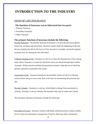 INTRODUCTION TO THE INDUSTRY

NEED OF LIFE INSURANCE
.   The functions of Insurance can be bifurcated into two parts:
1. Primary Functions
2. Secondary Functions
3. Other Functions

The primary functions of insurance include the following:
Provide Protection - The primary function of insurance is to provide protection against
future risk, accidents and uncertainty. Insurance cannot check the happening of the risk,
but can certainly provide for the losses of risk. Insurance is actually a protection against
economic loss, by sharing the risk with others.


Collective bearing of risk - Insurance is a device to share the financial loss of few among
many others. Insurance is a mean by which few losses are shared among larger number
of people. All the insured contribute the premiums towards a fund and out of which the
persons exposed to a particular risk is paid.


Assessment of risk - Insurance determines the probable volume of risk by evaluating
various factors that give rise to risk. Risk is the basis for determining the premium rate
also


Provide Certainty - Insurance is a device, which helps to change from uncertainty to
certainty. Insurance is device whereby the uncertain risks may be made more certain.


The secondary functions of insurance include the following:




Prevention of Losses - Insurance cautions individuals and businessmen to adopt suitable
device to prevent unfortunate consequences of risk by observing safety instructions;
                                                5
 