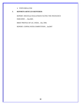  WWW.IRDA.COM

3.   REPORTS/ARTICLES REFFERED:

     REPORT: ISSUES & CHALLENGES FACING THE INSURANCE
     INDUSTRY…. Dec2005.

     BRIEF PROFILE OF LIC, INDIA…Dec 2006.

     REPORT: COPING WITH COMPETITION…Jan2007




                                 52
 