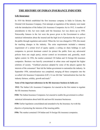 THE HISTORY OF INDIAN INSURANCE INDUSTRY
Life Insurance

In 1818 the British established the first insurance company in India in Calcutta, the
Oriental Life Insurance Company. First attempts at regulation of the industry were made
with the introduction of the Indian Life Assurance Companies Act in 1912. A number of
amendments to this Act were made until the Insurance Act was drawn up in 1938.
Noteworthy features in the Act were the power given to the Government to collect
statistical information about the insured and the high level of protection the Act gave to
the public through regulation and control. When the Act was changed in 1950, this meant
far reaching changes in the industry. The extra requirements included a statutory
requirement of a certain level of equity capital, a ceiling on share holdings in such
companies to prevent dominant control (to protect the public from any adversarial
policies from one single party), stricter control on investments and, generally, much
tighter control. In 1956, the market contained 154 Indian and 16 foreign life insurance
companies. Business was heavily concentrated in urban areas and targeted the higher
echelons of society. “Unethical practices adopted by some of the players against the
interests of the consumers” then led the Indian government to nationalize the industry. In
September 1956, nationalization was completed, merging all these companies into the
so-called Life Insurance Corporation (LIC). It was felt that “nationalization has lent the
industry fairness, solidity, growth and reach.”

Some of the important milestones in the life insurance business in India are:

1912: The Indian Life Assurance Companies Act enacted as the first statute to regulate
the life insurance business.

1928: The Indian Insurance Companies Act enacted to enable the government to collect

statistical information about both life and non-life insurance businesses.

1938: Earlier legislation consolidated and amended to by the Insurance Act with the

objective of protecting the interests of the insuring public.

1956: The market contained 154 Indian and 16 foreign life insurance companies.




                                               7
 