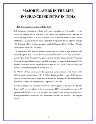 MAJOR PLAYERS IN THE LIFE
        INSURANCE INDUSTRY IN INDIA

•   Life Insurance Corporation of India (LIC)

Life Insurance Corporation of India (LIC) was established on 1 September 1956 to
spread the message of life insurance in the country and mobilise people’s savings for
nation-building activities. LIC with its central office in Mumbai and seven zonal offices
at Mumbai, Calcutta, Delhi, Chennai, Hyderabad, Kanpur and Bhopal, operates through
100 divisional offices in important cities and 2,048 branch offices. LIC has 5.59 lakh
active agents spread over the country.

The Corporation also transacts business abroad and has offices in Fiji, Mauritius and
United Kingdom. LIC is associated with joint ventures abroad in the field of insurance,
namely, Ken-India Assurance Company Limited, Nairobi; United Oriental Assurance
Company Limited, Kuala Lumpur; and Life Insurance Corporation (International), E.C.
Bahrain. It has also entered into an agreement with the Sun Life (UK) for marketing unit
linked life insurance and pension policies in U.K.

In 1995-96, LIC had a total income from premium and investments of $ 5 Billion while
GIC recorded a net premium of $ 1.3 Billion. During the last 15 years, LIC's income
grew at a healthy average of 10 per cent as against the industry's 6.7 per cent growth in
the rest of Asia (3.4 per cent in Europe, 1.4 per cent in the US).

LIC has even provided insurance cover to five million people living below the poverty
line, with 50 per cent subsidy in the premium rates. LIC's claims settlement ratio at 95
per cent and GIC's at 74 per cent are higher than that of global average of 40 per cent.
Compounded annual growth rate for Life insurance business has been 19.22 per cent per
annum




                                              8
 