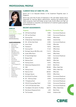 PROFESSIONAL PROFILE
CURRENT ROLE AT CBRE PTE. LTD.
Sammi Lim is an Associate Director in the Investment Properties team in
Singapore.
Sammi has more than 8 years of experience in the real estate industry and is
responsible for securing agency appointments, assisting and advising public
listed companies, local and foreign private funds, family offices and high net
worth individuals on acquisition and divestment of investment grade properties
and development sites.
RECENT ASSIGNMENTS
Property S$million Transaction Type
237 East Coast Road 10.80 Commercial Shophouse
201 Joo Chiat Road 16.80 Commercial Shophouse
Samsung Hub 42.60 Office Strata
20 Bendemeer Road (Cyberhub) 88.00 Industrial Sale
48 – 56 Peck Seah Street 42.80 Commercial Shophouse
Anson House 172.00 Office Sale
Havelock II 50.78 Office Strata
Samsung Hub 91.63 Office Strata
Burlington Square (80 office units) 116.10 Office Strata
Suntec Office Floors 34.45 Office Strata
81 South Bridge Road 13.00 Commercial Shophouse
Berjaya Hotel 50.00 Hotel Sale
Robinson Point 348.93 Office Sale
Parkway Centre 43.92 Office Strata
Queensway Shopping Centre 45.43 Retail Strata
2HR 282.88 Office / Retail Sale
Katong Junction 55.28 Office / Retail Sale
Robinson Point 284.00 Office Sale
Burlington Square 89.30 Office Strata
60, 62 & 64 Tras Street 20.30 Commercial Shophouse
99 – 102 Amoy Street 32.90 Commercial Shophouse
7 Hongkong Street 6.15 Commercial Shophouse
33 & 35 Tanjong Pagar Road 12.50 Commercial Shophouse
167 & 169 Telok Ayer Street 12.50 Commercial Shophouse
The Adelphi (154 retail & 172 office) 568.78 Office / Retail Strata
Roxy Square Shopping Centre 4.40 Retail Strata
The Fortredale 65.00 Collective Sale
SAMMI LIM
Associate Director
CEA No.: R003899J
Investment Properties | Singapore
T:65.6224.8181
F: 65.6225.1987
sammi.lim@cbre.com.sg
CLIENTS REPRESENTED
− AEW Asia Pte Ltd
− Berjaya Group
− Borderless Property
Investors
− Buxani Group
− CBRE Global Investors
− City Developments Ltd
− Cowin Enterprises
− Guthrie
− Hong Sang
− Hua Jie Pte Ltd
− International Enterprise
Singapore
− “K” Line (Singapore) Pte
Ltd
− Lynhurst Pte Ltd
− Nadathur Fareast Pte Ltd
− SE Alliance
− Sofist-Asia
− Sun Venture
− Timothy Holdings
− Wincome Group
 