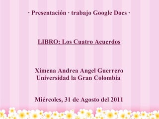 · Presentación · trabajo Google Docs · LIBRO: Los Cuatro Acuerdos Ximena Andrea Angel Guerrero Universidad la Gran Colombia  Miércoles, 31 de Agosto del 2011 
