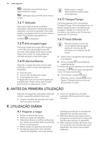 - selecção que permite secar
ligeiramente a roupa.
- selecção que permite secar mais a
roupa.
7.2 Delicado
Para secar ligeiramente os têxteis
delicados e sensíveis à temperatura (por
exemplo, acrílicos e viscoses). Com esta
opção, o programa funciona com menos
calor. Para tecidos que tenham o
símbolo na etiqueta.
7.3 Anti-arrugas/rugas
Prolonga a fase anti-rugas (30 minutos)
no fim do ciclo de secagem para 90
minutos. Esta opção evita que a roupa
fique com vincos. A roupa pode ser
retirada durante a fase anti-rugas.
7.4 Alarma/Alarme
Quando a opção de aviso sonoro está
activada, ouvirá o aviso nas seguintes
situações:
• final do ciclo
• início e fim da fase anti-rugas
• interrupção do ciclo
A opção de aviso sonoro está ligada por
predefinição. Pode utilizar esta função
para activar ou desactivar o som.
Pode activar a opção
Alarma/Alarme para todos
os programas.
7.5 Tiempo/Tempo
Funciona apenas com o programa
Tiempo/Tempo. Permite especificar um
tempo especial para o programa de
secagem, desde um mínimo de 10
minutos a um máximo de 2 horas (em
passos de 10 minutos).
7.6 Inicio Diferido
Permite atrasar o início de
um programa de secagem
entre um mínimo de 30
minutos e um máximo de 20
horas.
1. Seleccione o programa de secagem
e as opções.
2. Prima o botão Inicio Diferido
repetidamente.
O tempo de atraso aparece no visor (por
exemplo para que o programa
inicie 12 horas mais tarde.)
3. Para activar a opção Inicio
Diferido, prima o botão Inicio/
Pausa. O tempo até ao início vai
diminuindo no visor.
8. ANTES DA PRIMEIRA UTILIZAÇÃO
Execute as seguintes operações antes de
utilizar o aparelho pela primeira vez:
• Limpe o tambor do secador de roupa
com um pano húmido.
• Inicie um programa curto (por
exemplo, 30 minutos) com roupa
húmida.
9. UTILIZAÇÃO DIÁRIA
9.1 Preparar a roupa
• Feche os fechos de correr.
• Feche as capas de edredão.
• Não deixe faixas ou atilhos soltos (por
ex., faixas de avental). Ate-os antes de
iniciar um programa.
• Retire todos os objectos dos bolsos.
• Se alguma peça tiver uma camada
interior de algodão, vire-a do avesso.
Certifique-se de que a camada de
algodão fica sempre para fora.
• Recomendamos que seleccione o
programa correcto para os tipos de
tecidos que colocar no aparelho.
• Não coloque tecidos de cores vivas
em conjunto com tecidos de cores
esbatidas. As cores vivas podem
desbotar.
www.aeg.com14
 
