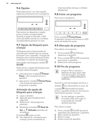 9.6 Opções
Pode seleccionar 1 ou mais opções
especiais juntamente com o programa.
Para activar ou desactivar a opção ,
prima o botão correspondente .
Quando a opção é activada, o LED
acima do botão acende ou o símbolo
correspondente aparece no visor.
9.7 Opção de bloqueio para
crianças
O bloqueio para crianças pode ser
activado para impedir que as crianças
brinquem com o aparelho. A opção de
bloqueio para crianças bloqueia todos
os botões e o selector de programas
(esta opção não bloqueia o botão
On/Off).
Pode activar a opção de bloqueio para
crianças nestas situações:
• antes de premir o botão Inicio/
Pausa - não é possível activar o
aparelho;
• após premir o botão Inicio/Pausa
- não é possível seleccionar
programas e opções.
Activação da opção de
bloqueio para crianças:
1. Ligue o secador.
2. Aguarde aproximadamente 8
segundos.
3. Seleccione 1 dos programas
possíveis.
4. Mantenha os botões Nivel de
Sec. e Delicado premidos em
simultâneo.
O símbolo surge no visor.
5. Para desactivar o bloqueio para
crianças, prima novamente os
mesmos botões até que o símbolo
desapareça.
9.8 Iniciar um programa
Para iniciar o programa:
Prima o botão Inicio/Pausa.
O aparelho começa a funcionar e o LED
acima do botão fica aceso.
9.9 Alteração de programa
Para alterar um programa:
1. Prima o botão On/Off para
desactivar o aparelho.
2. Prima o botão On/Off novamente
para activar o aparelho.
3. Seleccione outro programa.
9.10 Fim do programa
Limpe o filtro e esvazie o
depósito de água após cada
ciclo de secagem. (Consulte
o capítulo MANUTENÇÃO E
LIMPEZA.)
Quando o ciclo de secagem terminar, o
símbolo fica intermitente no visor. Se
a opção Alarma/Alarme estiver
activa, o aparelho emite um sinal sonoro
intermitente durante 1 minuto.
Se não desligar o aparelho,
é inciada a fase anti-rugas. A
roupa pode ser retirada
durante esta fase.
Para retirar a roupa:
1. Prima o botão On/Off durante 2
segundos para desactivar o aparelho.
2. Abra a porta do aparelho.
3. Retire a roupa.
4. Feche a porta do aparelho.
www.aeg.com16
 