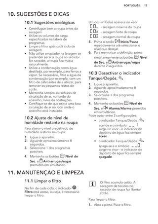 10. SUGESTÕES E DICAS
10.1 Sugestões ecológicas
• Centrifugue bem a roupa antes da
secagem.
• Utilize os volumes de carga
especificados na tabela de
programas.
• Limpe o filtro após cada ciclo de
secagem.
• Não utilize amaciador na lavagem se
pretender secar a roupa no secador.
No secador, a roupa fica macia
naturalmente.
• Utilize a condensação como água
destilada, por exemplo, para ferros a
vapor. Se necessário, filtre a água da
condensação (por exemplo, com um
filtro de café) antes de a utilizar, para
remover os pequenos restos de
cotão.
• Mantenha sempre as ranhuras de
circulação de ar, no fundo do
aparelho, livres de obstruções.
• Certifique-se de que existe uma boa
circulação de ar no local onde o
aparelho está instalado.
10.2 Ajuste do nível de
humidade restante na roupa
Para alterar o nível predefinido de
humidade restante na roupa:
1. Ligue o aparelho.
2. Aguarde aproximadamente 8
segundos.
3. Seleccione 1 dos programas
possíveis.
4. Mantenha os botões Nivel de
Sec. e Anti-arrugas/rugas
premidos em simultâneo.
Um dos símbolos aparece no visor:
- secagem máxima da roupa
- secagem forte da roupa
- secagem normal da roupa
5. Prima o botão Inicio/Pausa
repetidamente até seleccionar o
nível que desejar.
6. Para memorizar a definição, prima
simultaneamente os botões Nivel
de Sec. e Anti-arrugas/rugas
durante 2 segundos.
10.3 Desactivar o indicador
Tanque/Depós.
1. Ligue o aparelho.
2. Aguarde aproximadamente 8
segundos.
3. Seleccione 1 dos programas
possíveis.
4. Mantenha os botões Nivel de
Sec. e Alarma/Alarme premidos
em simultâneo.
Pode optar entre 2 configurações:
• o indicador Tanque/Depós.:
acende e o símbolo
surge no visor - o indicador do
depósito de água fica sempre
aceso
• o indicador Tanque/Depós.:
apaga-se e o símbolo
surge no visor - o indicador do
depósito de água fica sempre
apagado
11. MANUTENÇÃO E LIMPEZA
11.1 Limpar o filtro
No fim de cada ciclo, o indicador
Filtro está aceso, ou seja, é necessário
limpar o filtro.
O filtro acumula cotão. A
secagem de tecidos no
secador de roupa faz libertar
cotão.
Para limpar o filtro:
1. Abra a porta. Puxe o filtro.
PORTUGUÊS 17
 