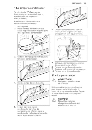 11.3 Limpar o condensador
Se o indicador Cond. estiver
intermitente, é necessário limpar o
condensador e o respectivo
compartimento.
Para limpar o condensador e o
respectivo compartimento:
1. Abra a porta.
2. Mova o botão de libertação que
existe na parte inferior da porta para
abrir a porta do condensador.
3. Rode os 2 trincos para desbloquear a
tampa do condensador.
4. Baixe a tampa do condensador.
5. Segure a pega e puxe o
condensador para fora do
compartimento inferior. Mova o
condensador na horizontal para não
verter alguma água restante.
6. Limpe o condensador na vertical,
sobre um lava-loiça ou uma bacia.
Enxagúe bem com água corrente.
7. Coloque o condensador no interior
do compartimento inferior.
8. Feche a tampa do condensador.
9. Bloqueie os 2 trincos até encaixarem.
10. Feche a porta do condensador.
11.4 Limpar o tambor
ADVERTÊNCIA!
Desligue o aparelho antes
de o limpar.
Utilize um detergente normal neutro
para limpar a superfície interior do
tambor e as nervuras do tambor. Seque
as superfícies limpas com um pano
macio.
CUIDADO!
Não utilize materiais
abrasivos ou palha-de-aço
para limpar o tambor.
PORTUGUÊS 19
 