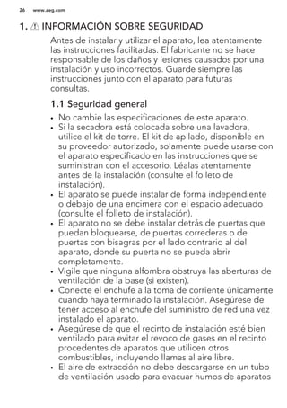 1. INFORMACIÓN SOBRE SEGURIDAD
Antes de instalar y utilizar el aparato, lea atentamente
las instrucciones facilitadas. El fabricante no se hace
responsable de los daños y lesiones causados por una
instalación y uso incorrectos. Guarde siempre las
instrucciones junto con el aparato para futuras
consultas.
1.1 Seguridad general
• No cambie las especificaciones de este aparato.
• Si la secadora está colocada sobre una lavadora,
utilice el kit de torre. El kit de apilado, disponible en
su proveedor autorizado, solamente puede usarse con
el aparato especificado en las instrucciones que se
suministran con el accesorio. Léalas atentamente
antes de la instalación (consulte el folleto de
instalación).
• El aparato se puede instalar de forma independiente
o debajo de una encimera con el espacio adecuado
(consulte el folleto de instalación).
• El aparato no se debe instalar detrás de puertas que
puedan bloquearse, de puertas correderas o de
puertas con bisagras por el lado contrario al del
aparato, donde su puerta no se pueda abrir
completamente.
• Vigile que ninguna alfombra obstruya las aberturas de
ventilación de la base (si existen).
• Conecte el enchufe a la toma de corriente únicamente
cuando haya terminado la instalación. Asegúrese de
tener acceso al enchufe del suministro de red una vez
instalado el aparato.
• Asegúrese de que el recinto de instalación esté bien
ventilado para evitar el revoco de gases en el recinto
procedentes de aparatos que utilicen otros
combustibles, incluyendo llamas al aire libre.
• El aire de extracción no debe descargarse en un tubo
de ventilación usado para evacuar humos de aparatos
www.aeg.com26
 