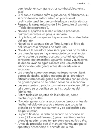 que funcionen con gas u otros combustibles. (en su
caso)
• Si el cable eléctrico sufre algún daño, el fabricante, su
servicio técnico autorizado o un profesional
cualificado tendrán que cambiarlo para evitar riesgos.
• Respete la carga máxima de 8 kg (consulte el capítulo
“Tabla de programas”).
• No use el aparato si se han utilizado productos
químicos industriales para la limpieza.
• Limpie las pelusas que se hayan acumulado alrededor
del aparato.
• No utilice el aparato sin un filtro. Limpie el filtro de
pelusas antes o después de cada uso.
• No utilice la secadora para secar prendas no lavadas.
• Las prendas que se hayan ensuciado con sustancias
como aceite de cocina, acetona, alcohol, gasolina,
keroseno, quitamanchas, aguarrás, ceras y quitaceras
se deben lavar en agua caliente con una cantidad
adicional de detergente antes de secarlas en la
secadora.
• Las prendas como gomaespuma (espuma de látex),
gorros de ducha, tejidos impermeables, prendas y
artículos forrados de goma o almohadas con rellenos
de gomaespuma no se deben secar en la secadora.
• Los suavizantes o productos similares se deben utilizar
tal y como se especifica en las instrucciones del
fabricante.
• Retire todos los objetos de los bolsillos, como
mecheros y cerillas.
• No detenga nunca una secadora de tambor antes de
finalizar el ciclo de secado a menos que todas las
prendas se retiren rápidamente y se extiendan para
disipar el calor.
• La parte final de un ciclo de secado se produce sin
calor (ciclo de enfriamiento) para garantizar que las
prendas queden a una temperatura que no las dañe.
• Antes de proceder con el mantenimiento, apague el
aparato y desconecte el enchufe de la red.
ESPAÑOL 27
 