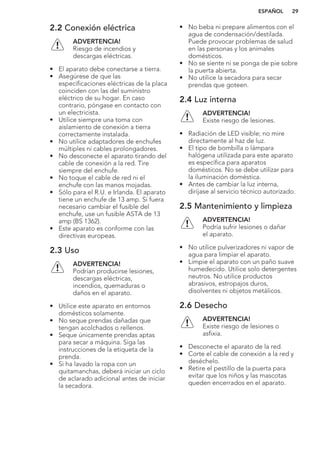 2.2 Conexión eléctrica
ADVERTENCIA!
Riesgo de incendios y
descargas eléctricas.
• El aparato debe conectarse a tierra.
• Asegúrese de que las
especificaciones eléctricas de la placa
coinciden con las del suministro
eléctrico de su hogar. En caso
contrario, póngase en contacto con
un electricista.
• Utilice siempre una toma con
aislamiento de conexión a tierra
correctamente instalada.
• No utilice adaptadores de enchufes
múltiples ni cables prolongadores.
• No desconecte el aparato tirando del
cable de conexión a la red. Tire
siempre del enchufe.
• No toque el cable de red ni el
enchufe con las manos mojadas.
• Sólo para el R.U. e Irlanda. El aparato
tiene un enchufe de 13 amp. Si fuera
necesario cambiar el fusible del
enchufe, use un fusible ASTA de 13
amp (BS 1362).
• Este aparato es conforme con las
directivas europeas.
2.3 Uso
ADVERTENCIA!
Podrían producirse lesiones,
descargas eléctricas,
incendios, quemaduras o
daños en el aparato.
• Utilice este aparato en entornos
domésticos solamente.
• No seque prendas dañadas que
tengan acolchados o rellenos.
• Seque únicamente prendas aptas
para secar a máquina. Siga las
instrucciones de la etiqueta de la
prenda.
• Si ha lavado la ropa con un
quitamanchas, deberá iniciar un ciclo
de aclarado adicional antes de iniciar
la secadora.
• No beba ni prepare alimentos con el
agua de condensación/destilada.
Puede provocar problemas de salud
en las personas y los animales
domésticos.
• No se siente ni se ponga de pie sobre
la puerta abierta.
• No utilice la secadora para secar
prendas que goteen.
2.4 Luz interna
ADVERTENCIA!
Existe riesgo de lesiones.
• Radiación de LED visible; no mire
directamente al haz de luz.
• El tipo de bombilla o lámpara
halógena utilizada para este aparato
es específica para aparatos
domésticos. No se debe utilizar para
la iluminación doméstica.
• Antes de cambiar la luz interna,
diríjase al servicio técnico autorizado.
2.5 Mantenimiento y limpieza
ADVERTENCIA!
Podría sufrir lesiones o dañar
el aparato.
• No utilice pulverizadores ni vapor de
agua para limpiar el aparato.
• Limpie el aparato con un paño suave
humedecido. Utilice solo detergentes
neutros. No utilice productos
abrasivos, estropajos duros,
disolventes ni objetos metálicos.
2.6 Desecho
ADVERTENCIA!
Existe riesgo de lesiones o
asfixia.
• Desconecte el aparato de la red.
• Corte el cable de conexión a la red y
deséchelo.
• Retire el pestillo de la puerta para
evitar que los niños y las mascotas
queden encerrados en el aparato.
ESPAÑOL 29
 