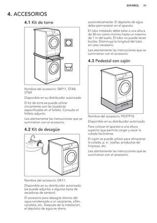 4. ACCESORIOS
4.1 Kit de torre
Nombre del accesorio: SKP11, STA8,
STA9
Disponible en su distribuidor autorizado.
El kit de torre se puede utilizar
únicamente con las lavadoras
especificadas en el folleto. Consulte el
folleto adjunto.
Lea atentamente las instrucciones que se
suministran con el accesorio.
4.2 Kit de desagüe
Nombre del accesorio: DK11.
Disponible en su distribuidor autorizado
(se puede adjuntar a algunos tipos de
secadoras de tambor).
El accesorio para desagüe directo del
agua condensada a un recipiente, sifón,
canaleta, etc. Después de la instalación,
el depósito de agua se drena
automáticamente. El depósito de agua
debe permanecer en el aparato.
El tubo instalado debe estar a una altura
de 50 cm como mínimo hasta un máximo
de 1 m del suelo. El tubo no puede tener
bucles. Disminuya la longitud del tubo
en caso necesario.
Lea atentamente las instrucciones que se
suministran con el accesorio.
4.3 Pedestal con cajón
Nombre del accesorio: PDSTP10.
Disponible en su distribuidor autorizado.
Para colocar el aparato a una altura
superior que permita cargar y sacar la
colada fácilmente.
El cajón se puede utilizar para almacenar
la colada, p. e.: toallas, productos de
limpieza, etc.
Lea atentamente las instrucciones que se
suministran con el accesorio.
ESPAÑOL 31
 