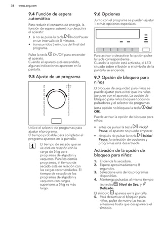 9.4 Función de espera
automática
Para reducir el consumo de energía, la
función de espera automática desactiva
el aparato:
• si no se pulsa la tecla Inicio/Pausa
en un intervalo de 5 minutos.
• transcurridos 5 minutos del final del
programa.
Pulse la tecla On/Off para encender
el aparato.
Cuando el aparato está encendido,
algunas indicaciones aparecen en la
pantalla.
9.5 Ajuste de un programa
Utilice el selector de programas para
ajustar el programa.
El tiempo probable para completar el
programa aparece en la pantalla.
El tiempo de secado que se
ve está en relación con la
carga de 5 kg para
programas de algodón y
vaqueros. Para los demás
programas, el tiempo de
secado está en relación con
las cargas recomendadas. El
tiempo de secado de los
programas de algodón y
vaqueros con cargas
superiores a 5 kg es más
largo.
9.6 Opciones
Junto con el programa se pueden ajustar
1 o más opciones especiales.
Para activar o desactivar la opción pulse
la tecla correspondiente .
Cuando la opción está activada, el LED
situado sobre el botón o el símbolo de la
pantalla se enciende.
9.7 Opción de bloqueo para
niños
El bloqueo de seguridad para niños se
puede ajustar para evitar que los niños
jueguen con el aparato. La opción de
bloqueo para niños bloquea todos los
pulsadores y el selector de programas
(esta opción no bloquea la tecla On/
Off).
Puede activar la opción de bloqueo para
niños:
• antes de pulsar la tecla Inicio/
Pausa; el aparato no puede empezar
• después de pulsar la tecla Inicio/
Pausa; la selección de opciones y
programas está desactivada.
Activación de la opción de
bloqueo para niños:
1. Encienda la secadora.
2. Espere aproximadamente 8
segundos.
3. Seleccione uno de los programas
disponibles.
4. Mantenga pulsadas al mismo tiempo
las teclas Nivel de Sec. y
Delicado.
El símbolo aparece en la pantalla.
5. Para desactivar el bloqueo para
niños, pulse de nuevo las teclas
anteriores hasta que desaparezca el
símbolo.
www.aeg.com38
 