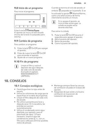 9.8 Inicio de un programa
Para iniciar el programa:
Pulse la tecla Inicio/Pausa.
El aparato se inicia y el LED situado
encima de la tecla no parpadea pero
está fijo.
9.9 Cambio de programa
Para cambiar un programa:
1. Pulse la tecla On/Off para apagar
el aparato.
2. Pulse de nuevo la tecla On/Off
para encender el aparato.
3. Ajuste de un nuevo programa.
9.10 Fin de programa
Limpie el filtro y vacíe el
depósito de agua después
de cada ciclo de secado.
(Consulte el capítulo
MANTENIMIENTO Y
LIMPIEZA.)
Cuando se termina el ciclo de secado, el
símbolo parpadea en la pantalla. Si se
ha activado la opción Alarma/Alarme,
suena una señal acústica de forma
intermitente durante un minuto.
Si no apaga el aparato, se
inicia la fase antiarrugas. La
colada se puede retirar
durante esta fase.
Para retirar la colada:
1. Pulse la tecla On/Off durante 2
segundos para apagar el aparato.
2. Abra la puerta del aparato.
3. Retire las prendas.
4. Cierre la puerta del aparato.
10. CONSEJOS
10.1 Consejos ecológicos
• Centrifugue bien la ropa antes de
secarla.
• Utilice los volúmenes de carga que se
especifican en la tabla de programas.
• Limpie el filtro después de cada ciclo
de secado.
• No utilice suavizante para lavar y
después secar. En la secadora, las
prendas se suavizan
automáticamente.
• Utilice el condensado como agua
destilada, por ejemplo, para el
planchado de vapor. Si fuera
necesario, limpie el agua de
condensación antes (p. e., con un
filtro para café) para eliminar posibles
restos de pelusas.
• Mantenga siempre libres las ranuras
de ventilación situadas en la base del
aparato.
• Asegúrese de que existe una buena
ventilación en la posición de
instalación del aparato.
ESPAÑOL 39
 
