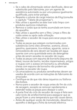 • Se o cabo de alimentação estiver danificado, deve ser
substituído pelo fabricante, por um agente de
assistência autorizado ou por uma pessoa igualmente
qualificada, para evitar perigos.
• Respeite o volume de carga máximo de 8 kg (consulte
o capítulo “Tabela de programas”).
• Não utilize o aparelho se este tiver sido limpo com
produtos químicos industriais.
• Remova o cotão que se tenha acumulado em torno
do aparelho.
• Não utilize o aparelho sem o filtro. Limpe o filtro de
cotão antes ou após cada utilização.
• Não utilize o secador de roupa para secar peças não
lavadas.
• Todas as peças que estejam contaminadas com
substâncias como óleo alimentar, acetona, álcool,
gasolina, querosene, tira-nódoas, aguarrás, ceras e
removedores de cera devem ser lavadas em água
quente com uma quantidade extra de detergente
antes de serem secadas no secador de roupa.
• Todas as peças com espuma de borracha (espuma de
látex), toucas de banho, tecidos impermeáveis, artigos
e roupas com o avesso em borracha ou almofadas
cheias com espuma de borracha não podem ser
secadas no secador de roupa.
• Os amaciadores ou produtos semelhantes devem ser
usados de acordo com as instruções do fabricante do
amaciador.
• Certifique-se de que não deixa isqueiros ou fósforos
dos bolsos.
• Nunca pare o secador de roupa antes do fim do ciclo
de secagem, excepto se remover rapidamente e
estender todas as peças para dissipar o calor.
• A parte final do ciclo do secador de roupa é feita sem
calor (ciclo de arrefecimento) para assegurar que as
peças ficam a uma temperatura que não cause danos.
• Antes de qualquer acção de manutenção, desactive o
aparelho e desligue a ficha da tomada eléctrica.
www.aeg.com4
 
