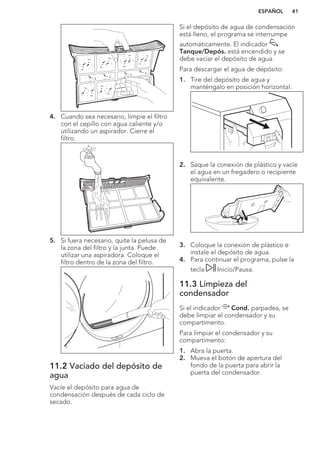 4. Cuando sea necesario, limpie el filtro
con el cepillo con agua caliente y/o
utilizando un aspirador. Cierre el
filtro.
5. Si fuera necesario, quite la pelusa de
la zona del filtro y la junta. Puede
utilizar una aspiradora. Coloque el
filtro dentro de la zona del filtro.
11.2 Vaciado del depósito de
agua
Vacíe el depósito para agua de
condensación después de cada ciclo de
secado.
Si el depósito de agua de condensación
está lleno, el programa se interrumpe
automáticamente. El indicador
Tanque/Depós. está encendido y se
debe vaciar el depósito de agua.
Para descargar el agua de depósito:
1. Tire del depósito de agua y
manténgalo en posición horizontal.
2. Saque la conexión de plástico y vacíe
el agua en un fregadero o recipiente
equivalente.
3. Coloque la conexión de plástico e
instale el depósito de agua.
4. Para continuar el programa, pulse la
tecla Inicio/Pausa.
11.3 Limpieza del
condensador
Si el indicador Cond. parpadea, se
debe limpiar el condensador y su
compartimento.
Para limpiar el condensador y su
compartimento:
1. Abra la puerta.
2. Mueva el botón de apertura del
fondo de la puerta para abrir la
puerta del condensador.
ESPAÑOL 41
 
