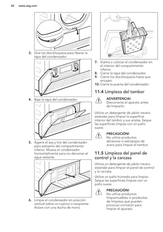 3. Gire los dos bloqueos para liberar la
tapa del condensador.
4. Baje la tapa del condensador.
5. Agarre el asa y tire del condensador
para extraerlo del compartimento
inferior. Mueva el condensador
horizontalmente para no derramar el
agua restante.
6. Limpie el condensador en posición
vertical sobre un cuenco o recipiente.
Aclare con una ducha de mano.
7. Vuelva a colocar el condensador en
el interior del compartimento
inferior.
8. Cierre la tapa del condensador.
9. Cierre los dos bloqueos hasta que
encajen.
10. Cierre la puerta del condensador.
11.4 Limpieza del tambor
ADVERTENCIA!
Desconecte el aparato antes
de limpiarlo.
Utilice un detergente de jabón neutro
estándar para limpiar la superficie
interior del tambor y sus aristas. Seque
las superficies limpias con un paño
suave.
PRECAUCIÓN!
No utilice productos
abrasivos ni estropajos de
acero para limpiar el tambor.
11.5 Limpieza del panel de
control y la carcasa
Utilice un detergente de jabón neutro
estándar para limpiar el panel de control
y la carcasa.
Utilice un paño húmedo para limpiar.
Seque las superficies limpias con un
paño suave.
PRECAUCIÓN!
No utilice productos
limpiamuebles ni productos
de limpieza que puedan
provocar corrosión para
limpiar el aparato.
www.aeg.com42
 
