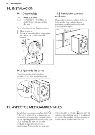 14. INSTALACIÓN
14.1 Desembalaje
PRECAUCIÓN!
Es necesario retirar todo el
material de embalaje antes
del uso.
Para retirar los cierres de poliestireno:
1. Abra la puerta.
2. Saque el tubo de plástico que tiene
los cierres de poliestireno del
tambor.
14.2 Ajuste de las patas
Es posible ajustar la altura de la
secadora. Para ello, ajuste las patas.
15mm
14.3 Instalación bajo una
encimera
El aparato se puede instalar de forma
independiente o debajo de una
encimera con el espacio adecuado
(consulte la imagen).
> 850 mm
600 mm
600 mm
15. ASPECTOS MEDIOAMBIENTALES
Recicle los materiales con el símbolo .
Coloque el material de embalaje en los
contenedores adecuados para reciclarlo.
Ayude a proteger el medio ambiente y la
salud pública, así como a reciclar
residuos de aparatos eléctricos y
electrónicos. No deseche los aparatos
marcados con el símbolo junto con los
residuos domésticos. Lleve el producto a
su centro de reciclaje local o póngase en
contacto con su oficina municipal.
*
www.aeg.com46
 