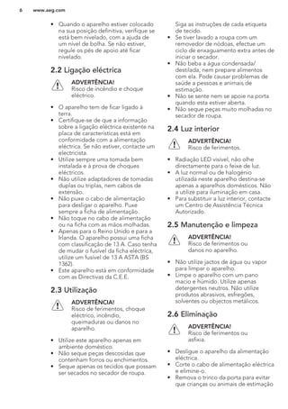 • Quando o aparelho estiver colocado
na sua posição definitiva, verifique se
está bem nivelado, com a ajuda de
um nível de bolha. Se não estiver,
regule os pés de apoio até ficar
nivelado.
2.2 Ligação eléctrica
ADVERTÊNCIA!
Risco de incêndio e choque
eléctrico.
• O aparelho tem de ficar ligado à
terra.
• Certifique-se de que a informação
sobre a ligação eléctrica existente na
placa de características está em
conformidade com a alimentação
eléctrica. Se não estiver, contacte um
electricista.
• Utilize sempre uma tomada bem
instalada e à prova de choques
eléctricos.
• Não utilize adaptadores de tomadas
duplas ou triplas, nem cabos de
extensão.
• Não puxe o cabo de alimentação
para desligar o aparelho. Puxe
sempre a ficha de alimentação.
• Não toque no cabo de alimentação
ou na ficha com as mãos molhadas.
• Apenas para o Reino Unido e para a
Irlanda. O aparelho possui uma ficha
com classificação de 13 A. Caso tenha
de mudar o fusível da ficha eléctrica,
utilize um fusível de 13 A ASTA (BS
1362).
• Este aparelho está em conformidade
com as Directivas da C.E.E.
2.3 Utilização
ADVERTÊNCIA!
Risco de ferimentos, choque
eléctrico, incêndio,
queimaduras ou danos no
aparelho.
• Utilize este aparelho apenas em
ambiente doméstico.
• Não seque peças descosidas que
contenham forros ou enchimentos.
• Seque apenas os tecidos que possam
ser secados no secador de roupa.
Siga as instruções de cada etiqueta
de tecido.
• Se tiver lavado a roupa com um
removedor de nódoas, efectue um
ciclo de enxaguamento extra antes de
iniciar o secador.
• Não beba a água condensada/
destilada, nem prepare alimentos
com ela. Pode causar problemas de
saúde a pessoas e animais de
estimação.
• Não se sente nem se apoie na porta
quando esta estiver aberta.
• Não seque peças muito molhadas no
secador de roupa.
2.4 Luz interior
ADVERTÊNCIA!
Risco de ferimentos.
• Radiação LED visível, não olhe
directamente para o feixe de luz.
• A luz normal ou de halogénio
utilizada neste aparelho destina-se
apenas a aparelhos domésticos. Não
a utilize para iluminação em casa.
• Para substituir a luz interior, contacte
um Centro de Assistência Técnica
Autorizado.
2.5 Manutenção e limpeza
ADVERTÊNCIA!
Risco de ferimentos ou
danos no aparelho.
• Não utilize jactos de água ou vapor
para limpar o aparelho.
• Limpe o aparelho com um pano
macio e húmido. Utilize apenas
detergentes neutros. Não utilize
produtos abrasivos, esfregões,
solventes ou objectos metálicos.
2.6 Eliminação
ADVERTÊNCIA!
Risco de ferimentos ou
asfixia.
• Desligue o aparelho da alimentação
eléctrica.
• Corte o cabo de alimentação eléctrica
e elimine-o.
• Remova o trinco da porta para evitar
que crianças ou animais de estimação
www.aeg.com6
 