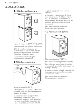 4. ACESSÓRIOS
4.1 Kit de empilhamento
Nome do acessório: SKP11, STA8, STA9
Está disponível nos agentes autorizados.
O kit de empilhamento pode ser
utilizado apenas com as máquinas de
lavar roupa especificadas no folheto.
Consulte o folheto em anexo.
Leia atentamente as instruções
fornecidas com o acessório.
4.2 Kit de escoamento
Nome do acessório: DK11.
Está disponível nos agentes autorizados
(pode ser colocado em alguns tipos de
secador de roupa)
O acessório destina-se a permitir o
escoamento contínuo da água
condensada para uma bacia, sifão, ralo,
etc. Após a instalação, o depósito de
água é escoado automaticamente. O
depósito de água tem de ficar no
aparelho.
A mangueira instalada tem de ficar a
uma altura mínima de 50 cm e máxima
de 1 m em relação ao pavimento. A
mangueira não pode ficar enrolada. Se
possível, reduza o comprimento da
mangueira.
Leia atentamente as instruções
fornecidas com o acessório.
4.3 Pedestal com gaveta
Nome do acessório: PDSTP10.
Está disponível nos agentes autorizados.
Para colocar o aparelho numa posição
mais elevada que facilite a colocação e a
remoção da roupa.
A gaveta pode ser utilizada para guardar
roupa, por exemplo: toalhas, produtos
de limpeza e outros.
Leia atentamente as instruções
fornecidas com o acessório.
www.aeg.com8
 