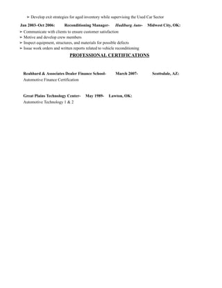 ➢ Develop exit strategies for aged inventory while supervising the Used Car Sector
Jan 2003–Oct 2006: ​ ​Reconditioning Manager- ​Hudiburg Auto- ​Midwest City, OK:
➢ Communicate with clients to ensure customer satisfaction
➢ Motive and develop crew members
➢ Inspect equipment, structures, and materials for possible defects
➢ Issue work orders and written reports related to vehicle reconditioning
PROFESSIONAL CERTIFICATIONS
​
Reahhard & Associates Dealer Finance School- ​ ​March 2007- ​ ​ ​Scottsdale, AZ:
Automotive Finance Certification
Great Plains Technology Center- ​May 1989- ​Lawton, OK:
Automotive Technology 1 & 2
 