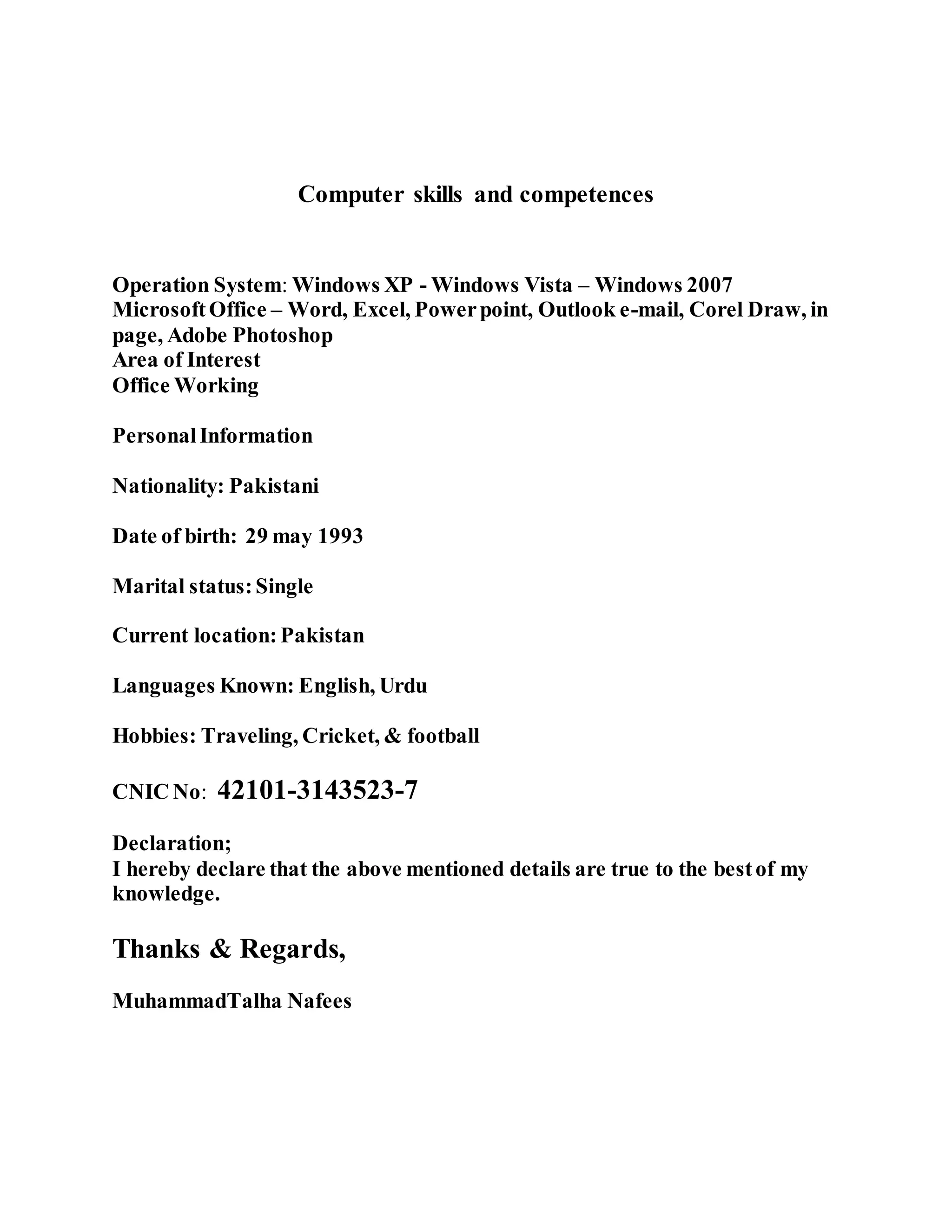 Computer skills and competences
Operation System: Windows XP - Windows Vista – Windows 2007
MicrosoftOffice – Word, Excel, Powerpoint, Outlook e-mail, Corel Draw, in
page, Adobe Photoshop
Area of Interest
Office Working
PersonalInformation
Nationality: Pakistani
Date of birth: 29 may 1993
Marital status:Single
Current location:Pakistan
Languages Known: English, Urdu
Hobbies: Traveling, Cricket, & football
CNIC No: 42101-3143523-7
Declaration;
I hereby declare that the above mentioned details are true to the bestof my
knowledge.
Thanks & Regards,
MuhammadTalha Nafees
 