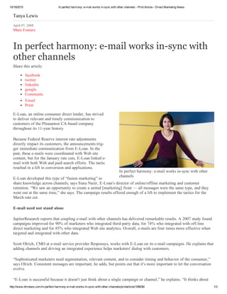 10/19/2015 In perfect harmony: e­mail works in­sync with other channels ­ Print Article ­ Direct Marketing News
http://www.dmnews.com/in­perfect­harmony­e­mail­works­in­sync­with­other­channels/printarticle/108636/ 1/3
In perfect harmony: e­mail works in­sync with other
channels
Tanya Lewis
April 07, 2008
Main Feature
In perfect harmony: e­mail works in­sync with
other channels
Share this article:
facebook
twitter
linkedin
google
Comments
Email
Print
E­Loan, an online consumer direct lender, has strived
to deliver relevant and timely communication to
customers of the Pleasanton CA­based company
throughout its 11­year history.
Because Federal Reserve interest rate adjustments
directly impact its customers, the announcements trig​­
ger immediate communication from E­Loan. In the
past, these e­mails were coordinated with Web site
content, but for the January rate cuts, E­Loan linked e­
mail with both Web and paid search efforts. The tactic
resulted in a lift in conversion and applications.
E­Loan devel​oped this type of “fusion marketing” to
share knowledge across channels, says Siara Nazir, E­Loan's director of online/offline marketing and cus​tomer
retention. “We saw an oppor​tunity to create a united [marketing] front — all messages were the same type, and they
went out at the same time,” she says. The campaign results offered enough of a lift to implement the tactics for the
March rate cut.
E­mail need not stand alone
JupiterResearch reports that cou​pling e­mail with other channels has delivered remarkable results. A 2007 study found
campaigns improved for 90% of marketers who integrated third­party data, for 74% who inte​grated with off­line
direct marketing and for 85% who integrated Web site analytics. Overall, e­mails are four times more effective when
targeted and integrated with other data.
Scott Olrich, CMO at e­mail service provider Responsys, works with E­Loan on its e­mail campaigns. He explains that
adding channels and driving an integrated experience helps marketers' dialog with customers.
“Sophisticated marketers need seg​mentation, relevant content, and to consider timing and behavior of the consumer,”
says Olrich. Consistent messages are important, he adds, but points out that it's more important to let the conversation
evolve.
“E­Loan is successful because it doesn't just think about a single campaign or channel,” he explains. “It thinks about
 