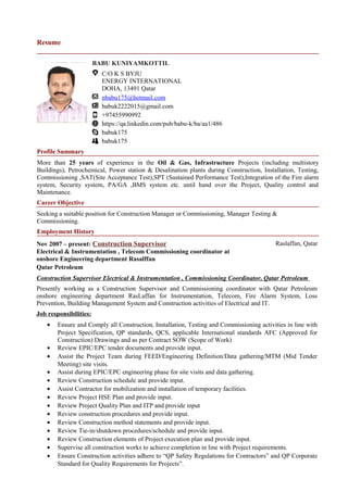 Resume
BABU KUNIYAMKOTTIL
C/O K S BYJU
ENERGY INTERNATIONAL
DOHA, 13491 Qatar
nbabu175@hotmail.com
babuk2222015@gmail.com
+97455990992
https://qa.linkedin.com/pub/babu-k/ba/aa1/486
babuk175
babuk175
Profile Summary
More than 25 years of experience in the Oil & Gas, Infrastructure Projects (including multistory
Buildings), Petrochemical, Power station & Desalination plants during Construction, Installation, Testing,
Commissioning ,SAT(Site Acceptance Test),SPT (Sustained Performance Test),Integration of the Fire alarm
system, Security system, PA/GA ,BMS system etc. until hand over the Project, Quality control and
Maintenance.
Career Objective
Seeking a suitable position for Construction Manager or Commissioning, Manager Testing &
Commissioning.
Employment History
Nov 2007 – present: Construction Supervisor
Electrical & Instrumentation , Telecom Commissioning coordinator at
onshore Engineering department Rasalffan
Raslaffan, Qatar
Qatar Petroleum
Construction Supervisor Electrical & Instrumentation , Commissioning Coordinator, Qatar Petroleum
Presently working as a Construction Supervisor and Commissioning coordinator with Qatar Petroleum
onshore engineering department RasLaffan for Instrumentation, Telecom, Fire Alarm System, Loss
Prevention, Building Management System and Construction activities of Electrical and IT.
Job responsibilities:
• Ensure and Comply all Construction, Installation, Testing and Commissioning activities in line with
Project Specification, QP standards, QCS, applicable International standards AFC (Approved for
Construction) Drawings and as per Contract SOW (Scope of Work)
• Review EPIC/EPC tender documents and provide input.
• Assist the Project Team during FEED/Engineering Definition/Data gathering/MTM (Mid Tender
Meeting) site visits.
• Assist during EPIC/EPC engineering phase for site visits and data gathering.
• Review Construction schedule and provide input.
• Assist Contractor for mobilization and installation of temporary facilities.
• Review Project HSE Plan and provide input.
• Review Project Quality Plan and ITP and provide input
• Review construction procedures and provide input.
• Review Construction method statements and provide input.
• Review Tie-in/shutdown procedures/schedule and provide input.
• Review Construction elements of Project execution plan and provide input.
• Supervise all construction works to achieve completion in line with Project requirements.
• Ensure Construction activities adhere to “QP Safety Regulations for Contractors” and QP Corporate
Standard for Quality Requirements for Projects”.
 