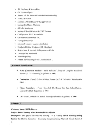 • PC Hardware & Networking
• Out Look configure
• Handel all the Hardware Network trouble shooting
• Make A New Lab
• Maintain LAN and Security by applyfirwall
• Manage Bio Matrix Machine
• All Labs Monitoring
• Manage IP Based Camera & CCTV Camera
• Configuration Wi-Fi Access Point
• Online Exam conducted(Tcs )
• Manage Data server
• Microsoft windows License distribution
• Conducted Online Workshop (IIT –Bombay )
• System issue & received for Department & Labs
• Language lab implement
• Printer Repairing
• NPTEL Server configure for Local Interanet .
Academic Qualification
• M.Sc. (Computer Science) – From Sanskriti College of Computer Education
Beawar (M.D.S. University, Rajasthan) in 2007.
• Graduation –From S.D.Govt. College Beawar (M.D.S. University, Rajasthan) in
2005
• Higher Secondary – From Govt.Seth CL Bohara Sen. Sec. School,Raipur-
Marwar Distt.Pali (Rajasthan) in 2002
• 10th
– From Govt.Sen Sec. School Kushalpur Distt.Pali (Rajasthan) in 2000
PROJECT
Customer Name: RSEB, Beawar
Project Name: Monthly Meter Reading Billing System
Description: This project involves the working of a Monthly Meter Reading Billing
System that Electric. I am alone to develop this project using Microsoft Visual Basic 6.0
2
 