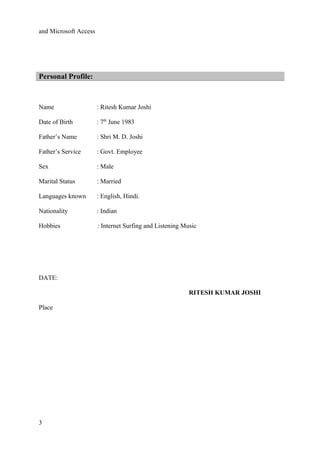 and Microsoft Access
Personal Profile:
Name : Ritesh Kumar Joshi
Date of Birth : 7th
June 1983
Father’s Name : Shri M. D. Joshi
Father’s Service : Govt. Employee
Sex : Male
Marital Status : Married
Languages known : English, Hindi.
Nationality : Indian
Hobbies : Internet Surfing and Listening Music
DATE:
RITESH KUMAR JOSHI
Place
3
 