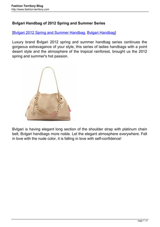 Fashion Territory Blog
http://www.fashion-territory.com




Bvlgari Handbag of 2012 Spring and Summer Series

[Bvlgari 2012 Spring and Summer Handbag, Bvlgari Handbag]

Luxury brand Bvlgari 2012 spring and summer handbag series continues the
gorgeous extravagance of your style, this series of ladies handbags with a point
desert style and the atmosphere of the tropical rainforest, brought us the 2012
spring and summer's hot passion.




Bvlgari is having elegant long section of the shoulder strap with platinum chain
belt, Bvlgari handbags more noble. Let the elegant atmosphere everywhere. Fell
in love with the nude color, it is falling in love with self-confidence!




                                                                          page 1 / 4
 