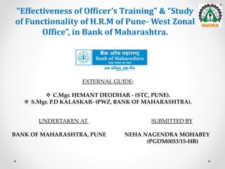 “Effectiveness of Officer’s Training” & “Study
of Functionality of H.R.M of Pune- West Zonal
Office”, in Bank of Maharashtra.
UNDERTAKEN AT SUBMITTED BY
BANK OF MAHARASHTRA, PUNE NEHA NAGENDRA MOHABEY
(PGDM0053/15-HR)
EXTERNAL GUIDE:
 C.Mgr. HEMANT DEODHAR - (STC, PUNE).
 S.Mgr. P.D KALASKAR- (PWZ, BANK OF MAHARASHTRA).
 