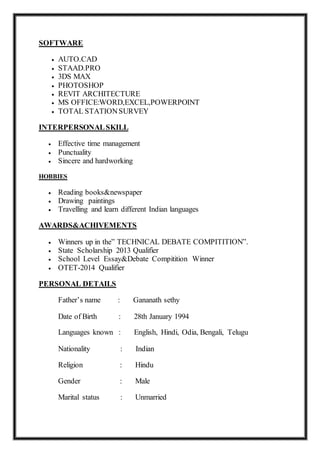 SOFTWARE
 AUTO.CAD
 STAAD.PRO
 3DS MAX
 PHOTOSHOP
 REVIT ARCHITECTURE
 MS OFFICE:WORD,EXCEL,POWERPOINT
 TOTAL STATIONSURVEY
INTERPERSONALSKILL
 Effective time management
 Punctuality
 Sincere and hardworking
HOBBIES
 Reading books&newspaper
 Drawing paintings
 Travelling and learn different Indian languages
AWARDS&ACHIVEMENTS
 Winners up in the” TECHNICAL DEBATE COMPITITION”.
 State Scholarship 2013 Qualifier
 School Level Essay&Debate Compitition Winner
 OTET-2014 Qualifier
PERSONAL DETAILS
Father’s name : Gananath sethy
Date of Birth : 28th January 1994
Languages known : English, Hindi, Odia, Bengali, Telugu
Nationality : Indian
Religion : Hindu
Gender : Male
Marital status : Unmarried
 