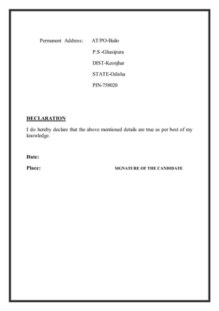 Permanent Address: AT/PO-Bailo
P.S -Ghasipura
DIST-Keonjhar
STATE-Odisha
PIN-758020
DECLARATION
I do hereby declare that the above mentioned details are true as per best of my
knowledge.
Date:
Place: SIGNATURE OF THE CANDIDATE
 