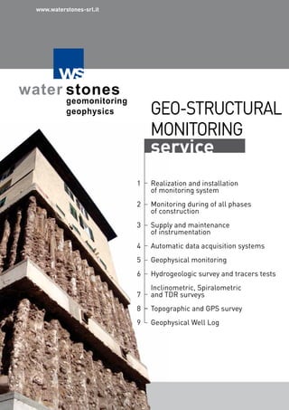GEO-STRUCTURAL
MONITORING
service
Realization and installation
of monitoring system
Monitoring during of all phases
of construction
Supply and maintenance
of instrumentation
Automatic data acquisition systems
Geophysical monitoring
Hydrogeologic survey and tracers tests
Inclinometric, Spiralometric
and TDR surveys
Topographic and GPS survey
Geophysical Well Log
1
2
3
4
5
6
7
8
9
www.waterstones-srl.it
 