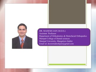DR. MAHESH JAIN (M.D.S.)
Assistant Professor
Department of Orthodontics & Dentofacial Orthopedics
Manipal College of Dental sciences
Manipal University, Mangalore (India)
Email id: doctormaheshjain@gmail.com
 